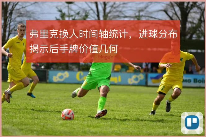 弗里克换人时间轴统计,进球分布揭示后手牌价值几何