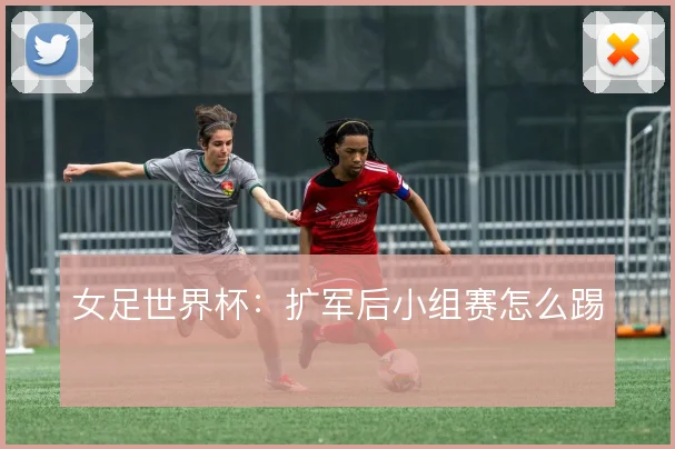 女足世界杯:扩军后小组赛怎么踢