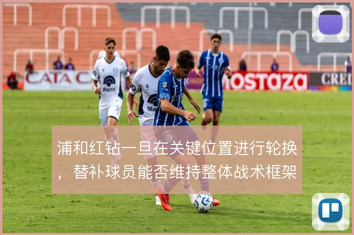 浦和红钻一旦在关键位置进行轮换,替补球员能否维持整体战术框架的稳定