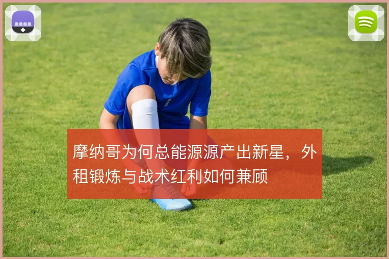 摩纳哥为何总能源源产出新星,外租锻炼与战术红利如何兼顾