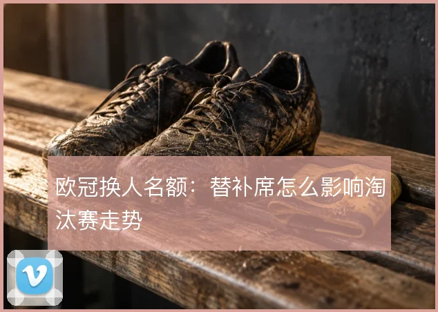 欧冠换人名额:替补席怎么影响淘汰赛走势