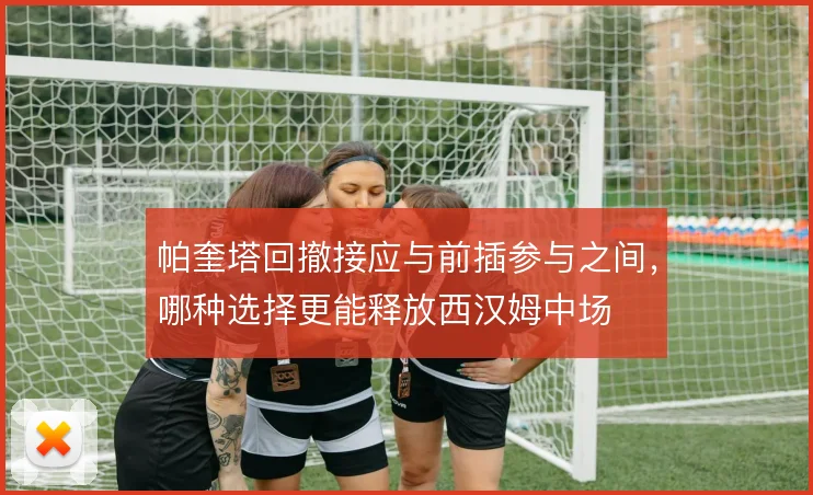 帕奎塔回撤接应与前插参与之间，哪种选择更能释放西汉姆中场