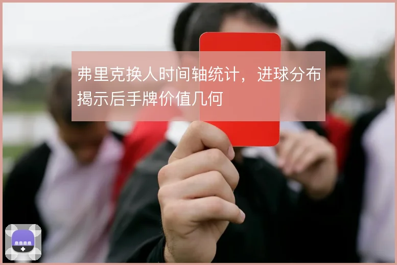 弗里克换人时间轴统计,进球分布揭示后手牌价值几何