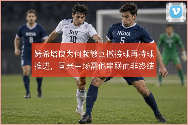 姆希塔良为何频繁回撤接球再持球推进，国米中场需他串联而非终结