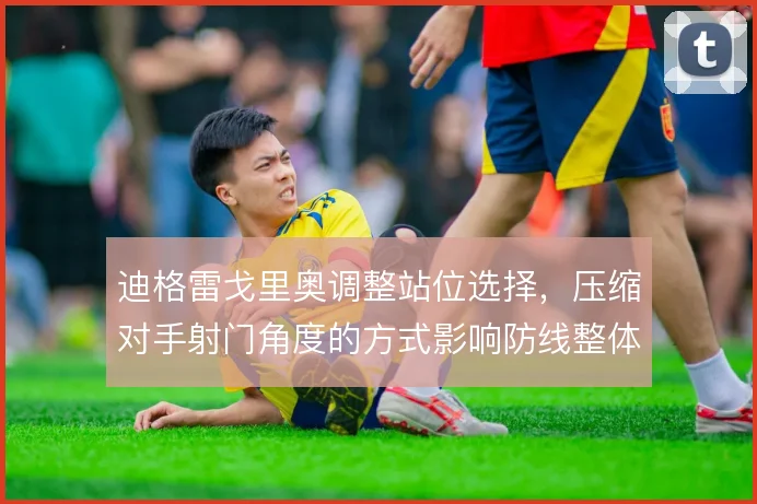 迪格雷戈里奥调整站位选择，压缩对手射门角度的方式影响防线整体重心