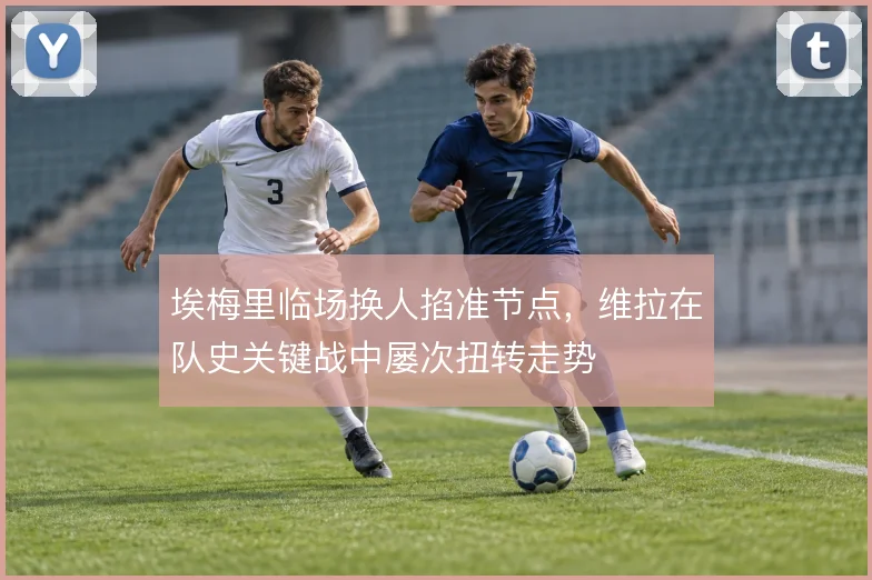 埃梅里临场换人掐准节点，维拉在队史关键战中屡次扭转走势