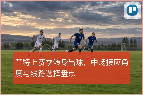 芒特上赛季转身出球,中场接应角度与线路选择盘点