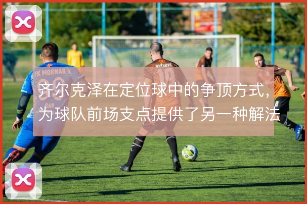 齐尔克泽在定位球中的争顶方式，为球队前场支点提供了另一种解法