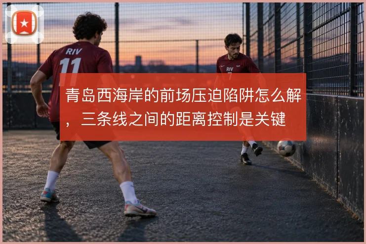 青岛西海岸的前场压迫陷阱怎么解,三条线之间的距离控制是关键