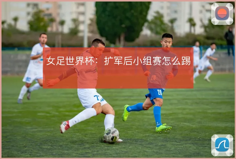 女足世界杯:扩军后小组赛怎么踢