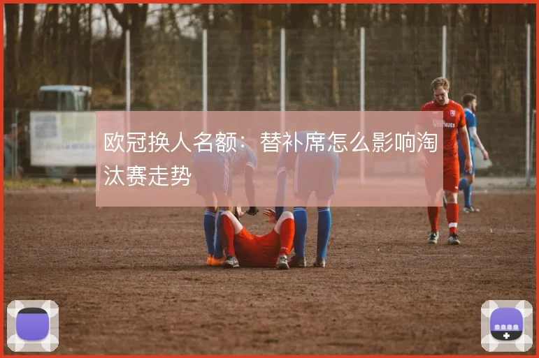欧冠换人名额:替补席怎么影响淘汰赛走势