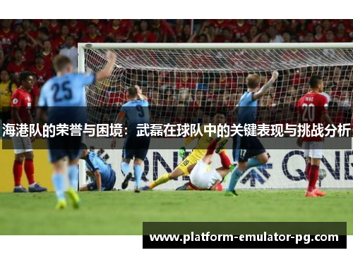 海港队的荣誉与困境:武磊在球队中的关键表现与挑战分析