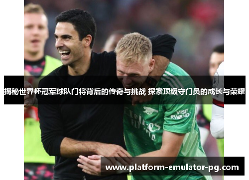 揭秘世界杯冠军球队门将背后的传奇与挑战 探索顶级守门员的成长与荣耀