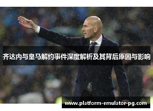齐达内与皇马解约事件深度解析及其背后原因与影响