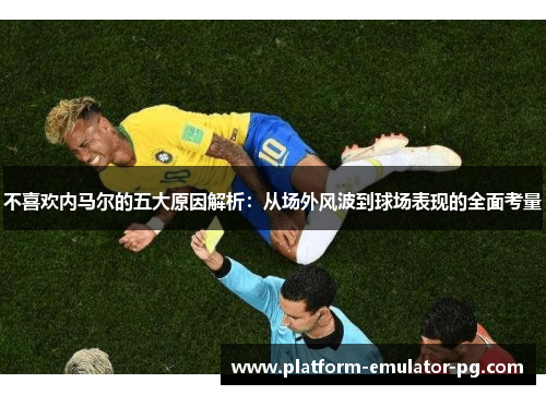 不喜欢内马尔的五大原因解析：从场外风波到球场表现的全面考量