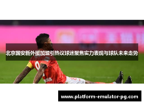 北京国安新外援加盟引热议球迷聚焦实力表现与球队未来走势