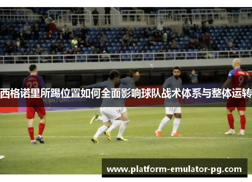西格诺里所踢位置如何全面影响球队战术体系与整体运转