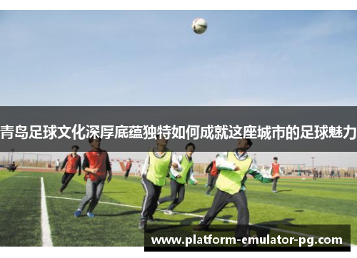青岛足球文化深厚底蕴独特如何成就这座城市的足球魅力