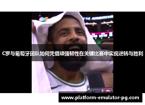 C罗与葡萄牙团队如何凭借顽强韧性在关键比赛中实现逆转与胜利