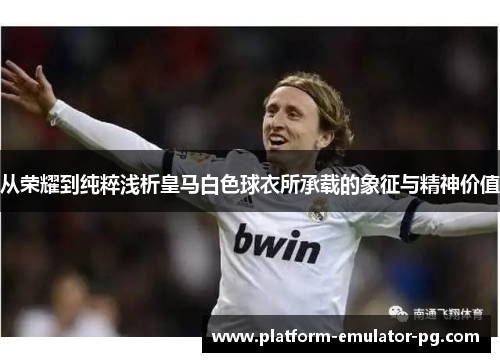 从荣耀到纯粹浅析皇马白色球衣所承载的象征与精神价值