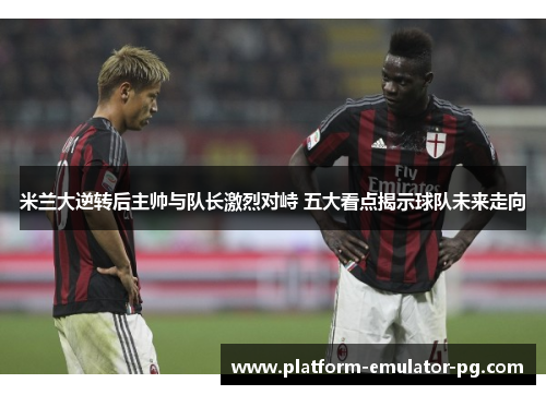 米兰大逆转后主帅与队长激烈对峙 五大看点揭示球队未来走向