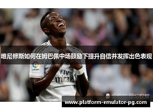 维尼修斯如何在姆巴佩中场鼓励下提升自信并发挥出色表现