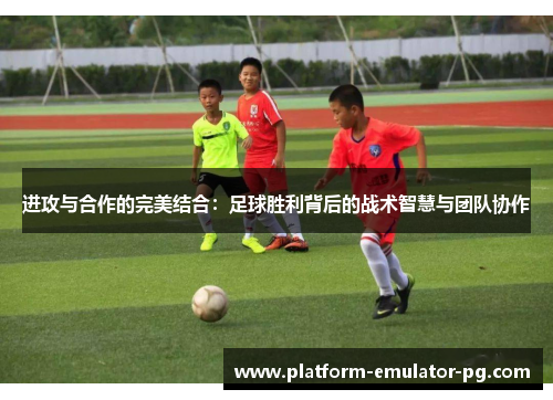 进攻与合作的完美结合:足球胜利背后的战术智慧与团队协作