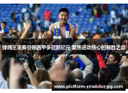 锋线三重奏引领西甲争冠新纪元 聚焦进攻核心的制胜之道 锋线三重奏引领西甲争冠新纪元 聚焦进攻核心的制胜之道