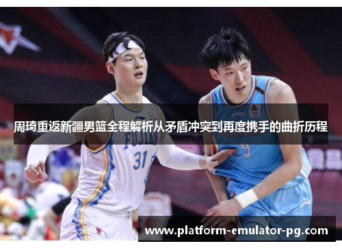 周琦重返新疆男篮全程解析从矛盾冲突到再度携手的曲折历程