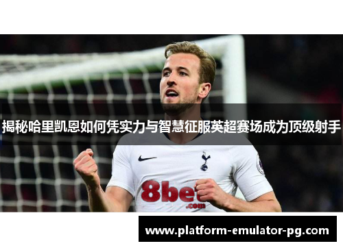 揭秘哈里凯恩如何凭实力与智慧征服英超赛场成为顶级射手
