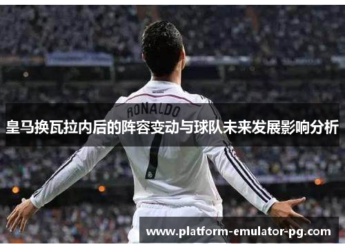 皇马换瓦拉内后的阵容变动与球队未来发展影响分析
