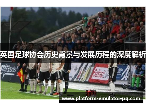 英国足球协会历史背景与发展历程的深度解析