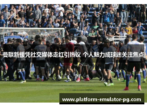 曼联新援凭社交媒体走红引热议 个人魅力成球迷关注焦点