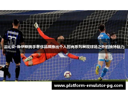 法比安·鲁伊斯携手奢侈品牌推出个人时尚系列展现球场之外的独特魅力