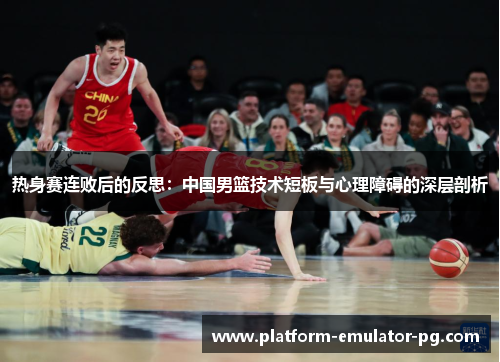 热身赛连败后的反思：中国男篮技术短板与心理障碍的深层剖析