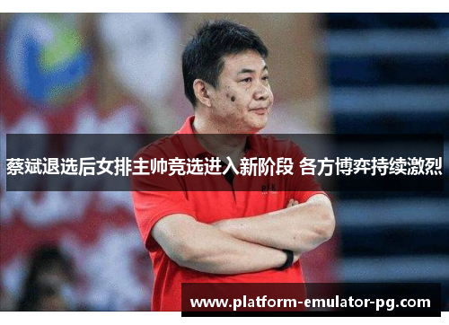 蔡斌退选后女排主帅竞选进入新阶段 各方博弈持续激烈