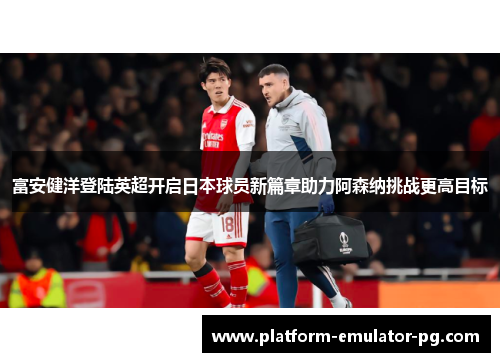 富安健洋登陆英超开启日本球员新篇章助力阿森纳挑战更高目标