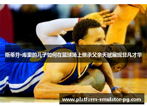 斯蒂芬·库里的儿子如何在篮球场上继承父亲天赋展现非凡才华 斯蒂芬·库里的儿子如何在篮球场上继承父亲天赋展现非凡才华