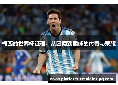 梅西的世界杯征程:从困境到巅峰的传奇与荣耀 梅西的世界杯征程:从困境到巅峰的传奇与荣耀