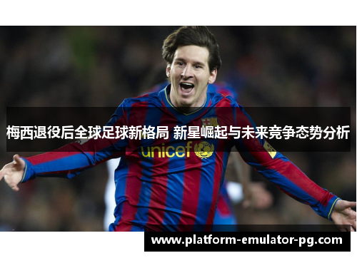 梅西退役后全球足球新格局 新星崛起与未来竞争态势分析