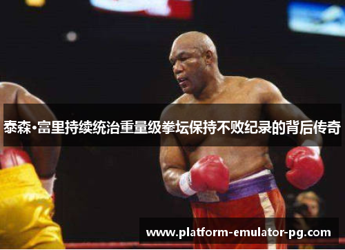 泰森·富里持续统治重量级拳坛保持不败纪录的背后传奇 泰森·富里持续统治重量级拳坛保持不败纪录的背后传奇