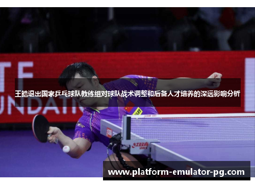 王皓退出国家乒乓球队教练组对球队战术调整和后备人才培养的深远影响分析 王皓退出国家乒乓球队教练组对球队战术调整和后备人才培养的深远影响分析