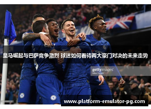 皇马崛起与巴萨竞争激烈 球迷如何看待两大豪门对决的未来走势