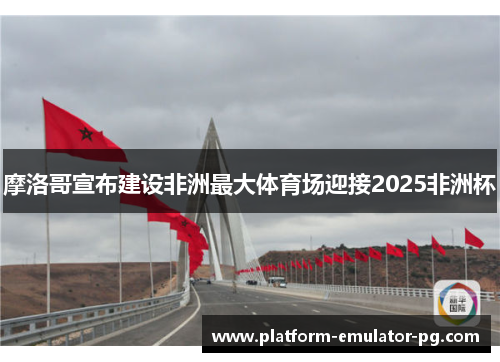 摩洛哥宣布建设非洲最大体育场迎接2025非洲杯 摩洛哥宣布建设非洲最大体育场迎接2025非洲杯