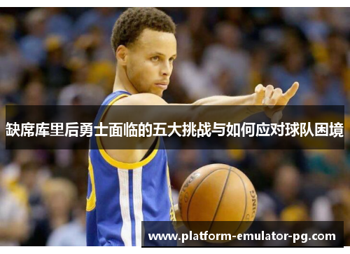 缺席库里后勇士面临的五大挑战与如何应对球队困境