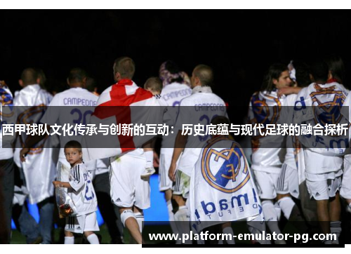 西甲球队文化传承与创新的互动：历史底蕴与现代足球的融合探析
