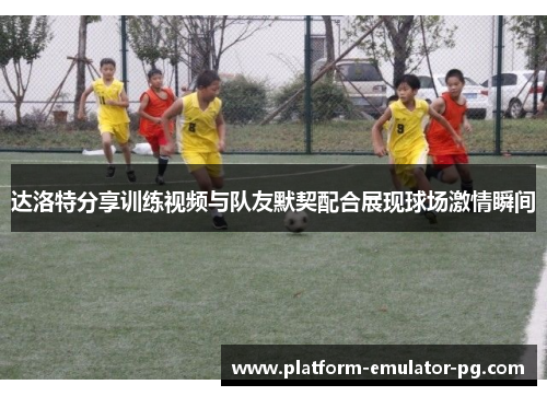 达洛特分享训练视频与队友默契配合展现球场激情瞬间