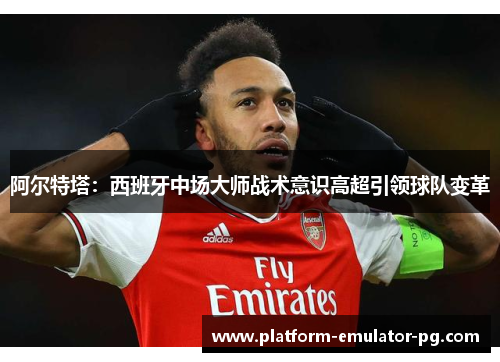 阿尔特塔：西班牙中场大师战术意识高超引领球队变革