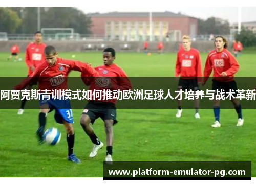 阿贾克斯青训模式如何推动欧洲足球人才培养与战术革新