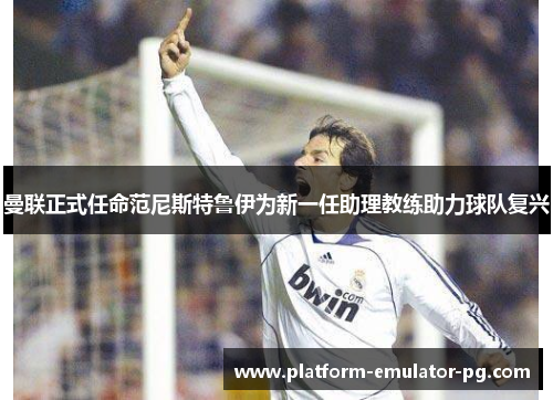 曼联正式任命范尼斯特鲁伊为新一任助理教练助力球队复兴 曼联正式任命范尼斯特鲁伊为新一任助理教练助力球队复兴